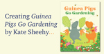 Creating Guinea Pigs Go Gardening by Kate Sheehy.